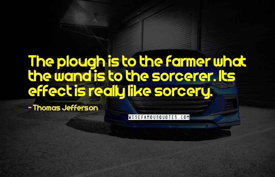 Thomas Jefferson Quotes: The plough is to the farmer what the wand is to the sorcerer. Its effect is really like sorcery.