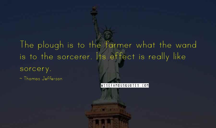 Thomas Jefferson Quotes: The plough is to the farmer what the wand is to the sorcerer. Its effect is really like sorcery.