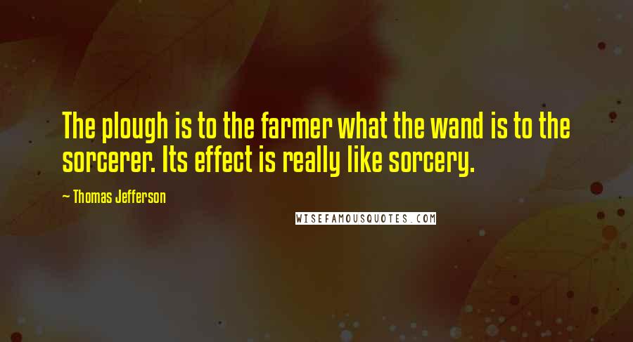 Thomas Jefferson Quotes: The plough is to the farmer what the wand is to the sorcerer. Its effect is really like sorcery.