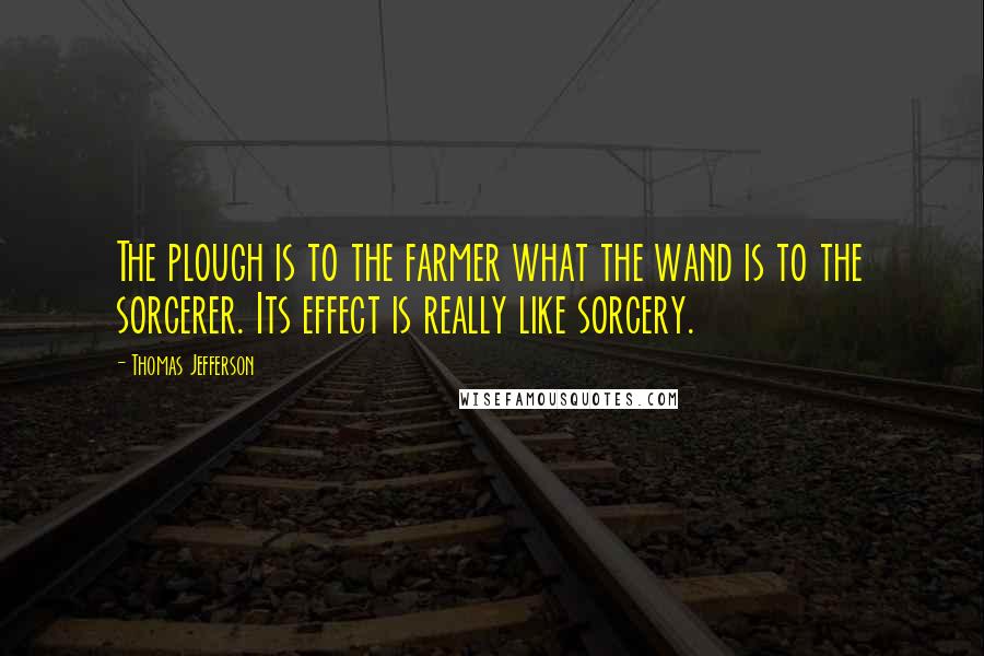 Thomas Jefferson Quotes: The plough is to the farmer what the wand is to the sorcerer. Its effect is really like sorcery.