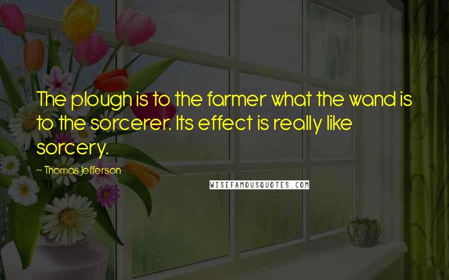Thomas Jefferson Quotes: The plough is to the farmer what the wand is to the sorcerer. Its effect is really like sorcery.