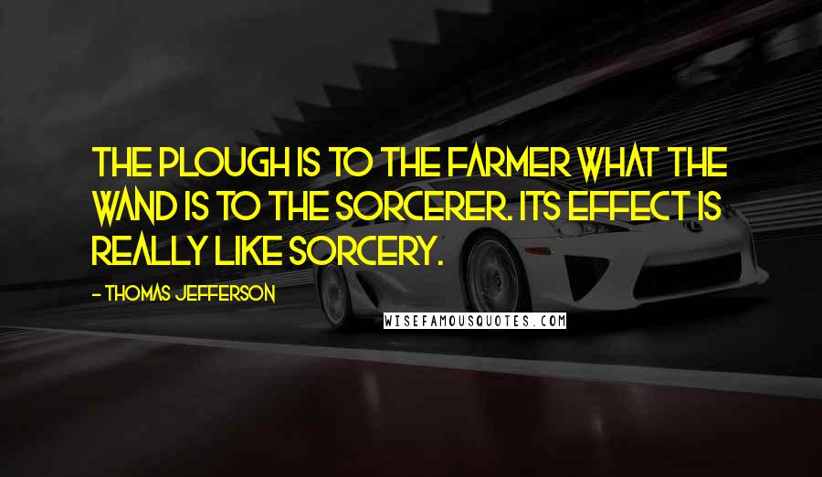 Thomas Jefferson Quotes: The plough is to the farmer what the wand is to the sorcerer. Its effect is really like sorcery.