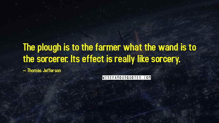 Thomas Jefferson Quotes: The plough is to the farmer what the wand is to the sorcerer. Its effect is really like sorcery.