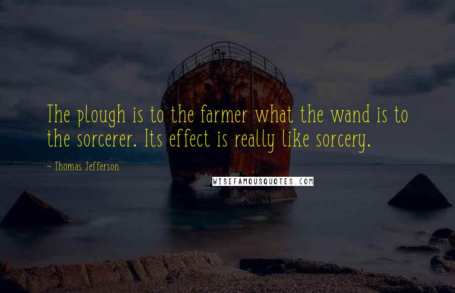 Thomas Jefferson Quotes: The plough is to the farmer what the wand is to the sorcerer. Its effect is really like sorcery.