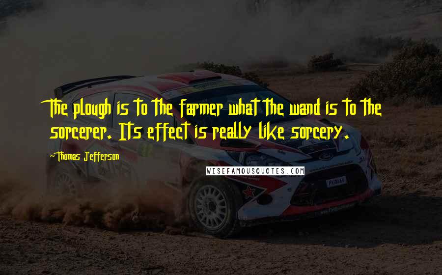 Thomas Jefferson Quotes: The plough is to the farmer what the wand is to the sorcerer. Its effect is really like sorcery.