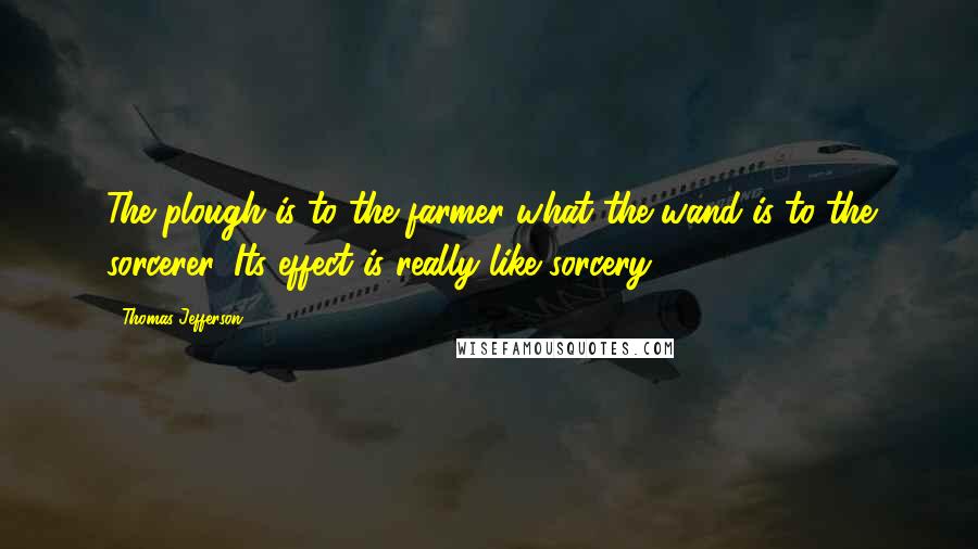 Thomas Jefferson Quotes: The plough is to the farmer what the wand is to the sorcerer. Its effect is really like sorcery.