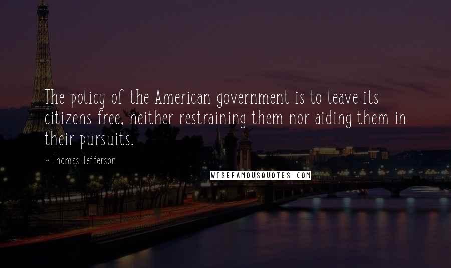 Thomas Jefferson Quotes: The policy of the American government is to leave its citizens free, neither restraining them nor aiding them in their pursuits.