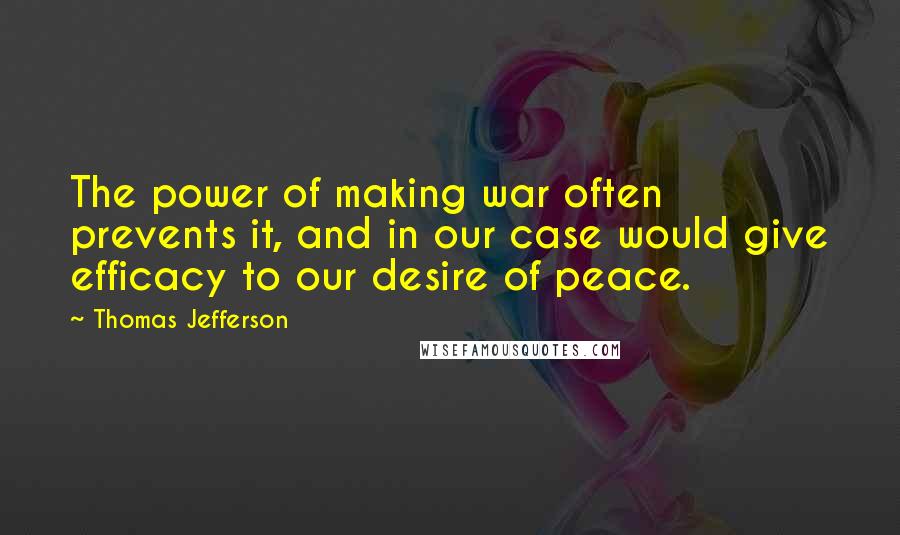Thomas Jefferson Quotes: The power of making war often prevents it, and in our case would give efficacy to our desire of peace.