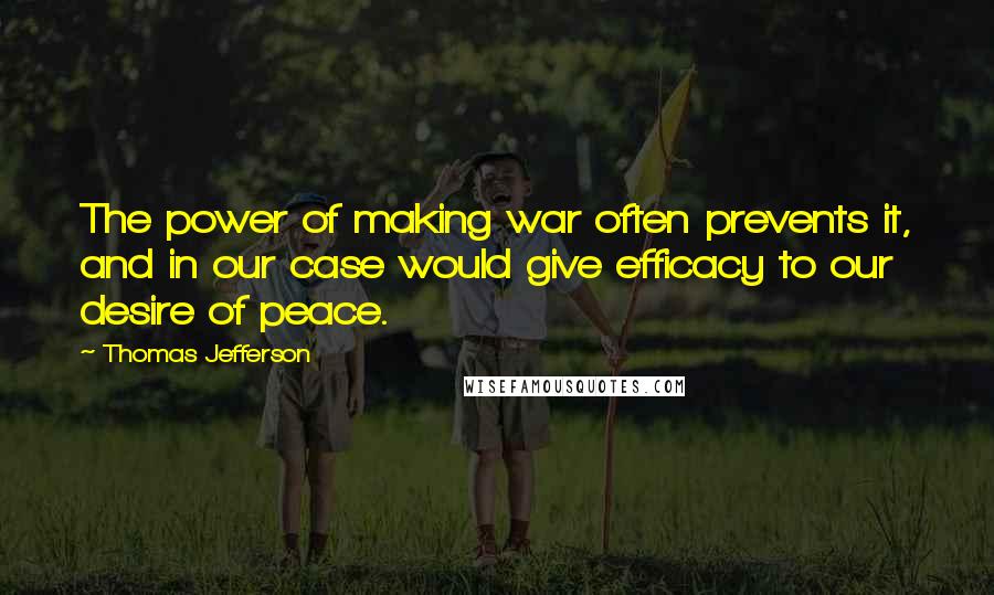 Thomas Jefferson Quotes: The power of making war often prevents it, and in our case would give efficacy to our desire of peace.