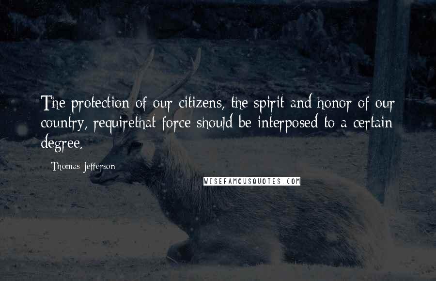 Thomas Jefferson Quotes: The protection of our citizens, the spirit and honor of our country, requirethat force should be interposed to a certain degree.