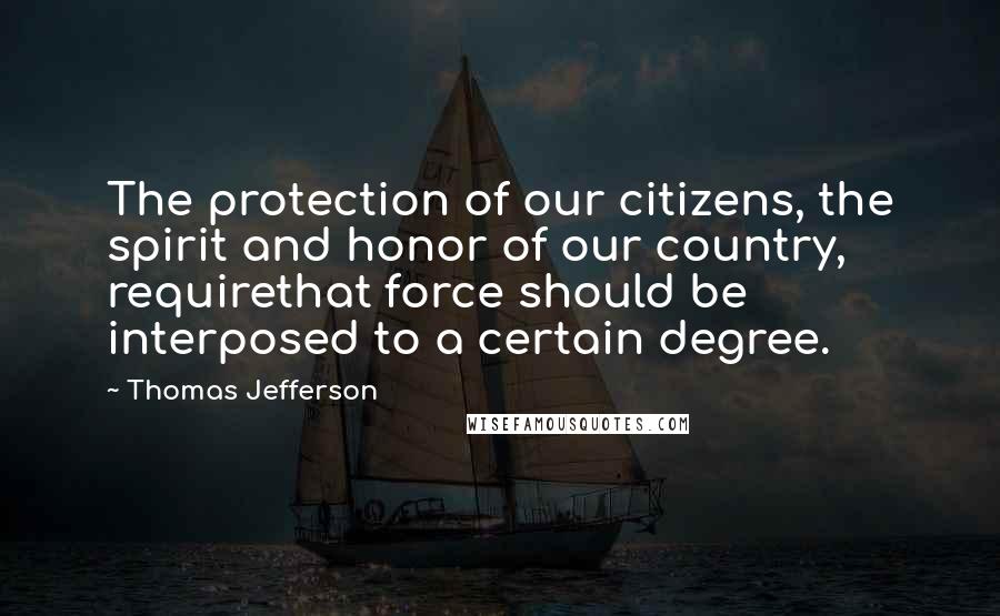 Thomas Jefferson Quotes: The protection of our citizens, the spirit and honor of our country, requirethat force should be interposed to a certain degree.