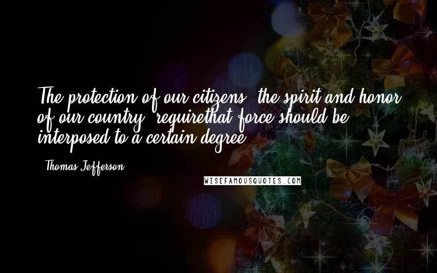 Thomas Jefferson Quotes: The protection of our citizens, the spirit and honor of our country, requirethat force should be interposed to a certain degree.