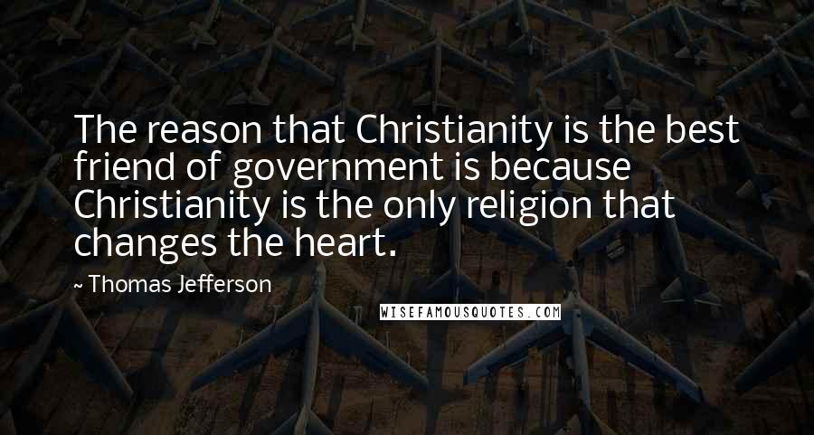 Thomas Jefferson Quotes: The reason that Christianity is the best friend of government is because Christianity is the only religion that changes the heart.