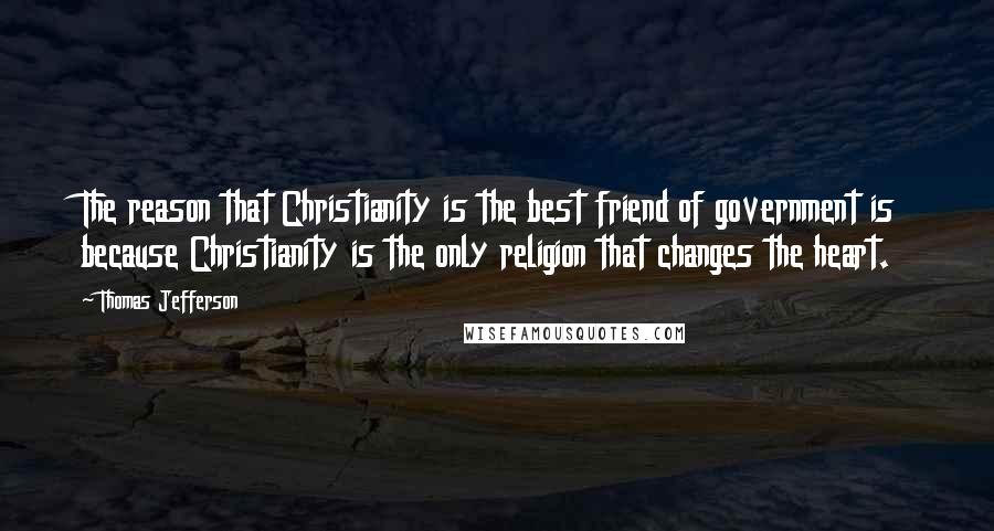 Thomas Jefferson Quotes: The reason that Christianity is the best friend of government is because Christianity is the only religion that changes the heart.