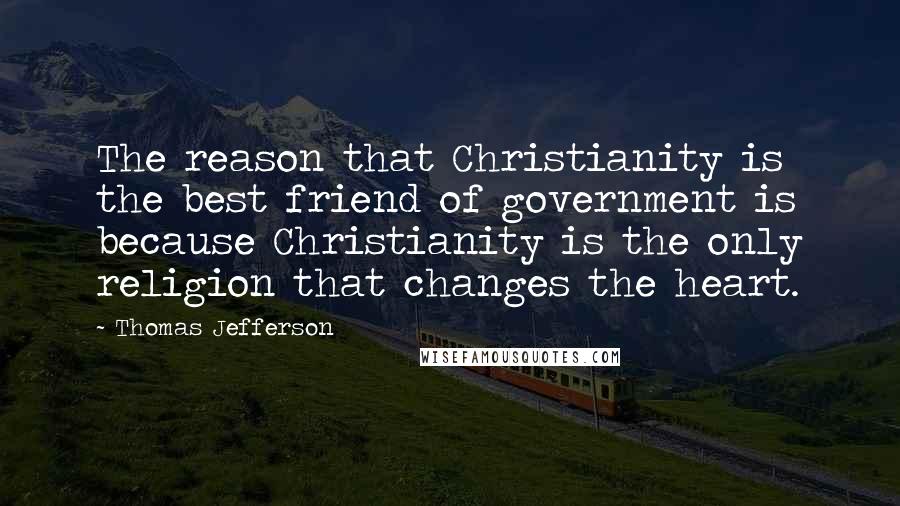 Thomas Jefferson Quotes: The reason that Christianity is the best friend of government is because Christianity is the only religion that changes the heart.