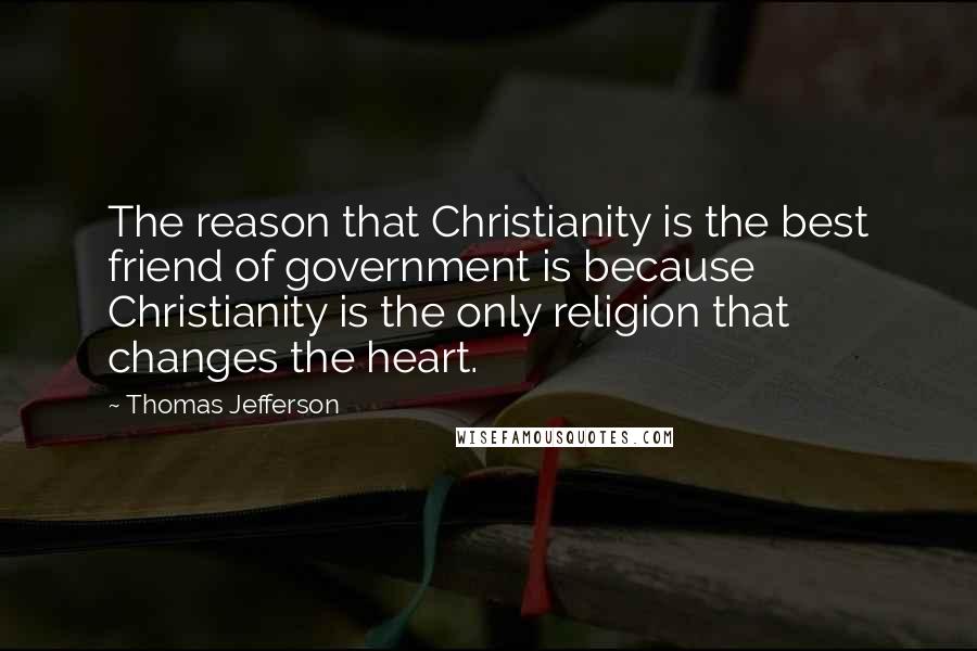 Thomas Jefferson Quotes: The reason that Christianity is the best friend of government is because Christianity is the only religion that changes the heart.