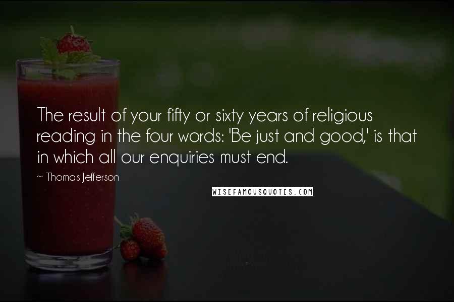 Thomas Jefferson Quotes: The result of your fifty or sixty years of religious reading in the four words: 'Be just and good,' is that in which all our enquiries must end.