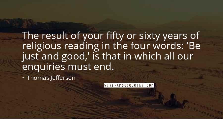 Thomas Jefferson Quotes: The result of your fifty or sixty years of religious reading in the four words: 'Be just and good,' is that in which all our enquiries must end.