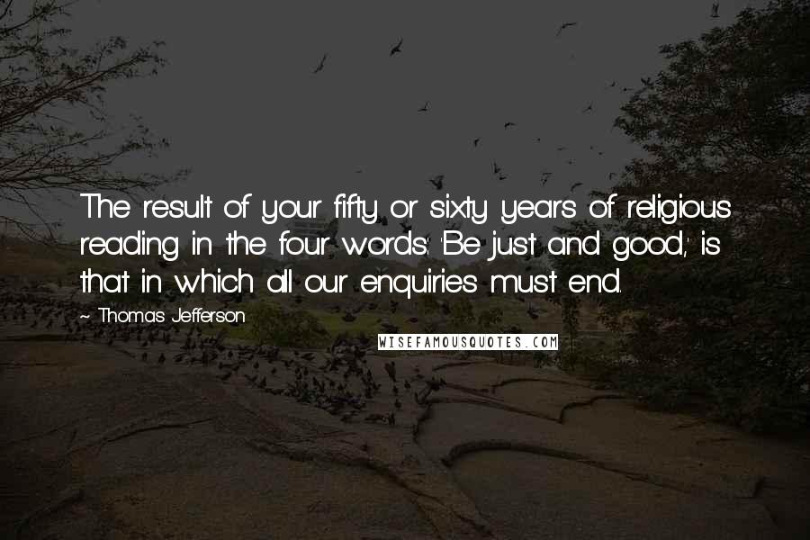 Thomas Jefferson Quotes: The result of your fifty or sixty years of religious reading in the four words: 'Be just and good,' is that in which all our enquiries must end.