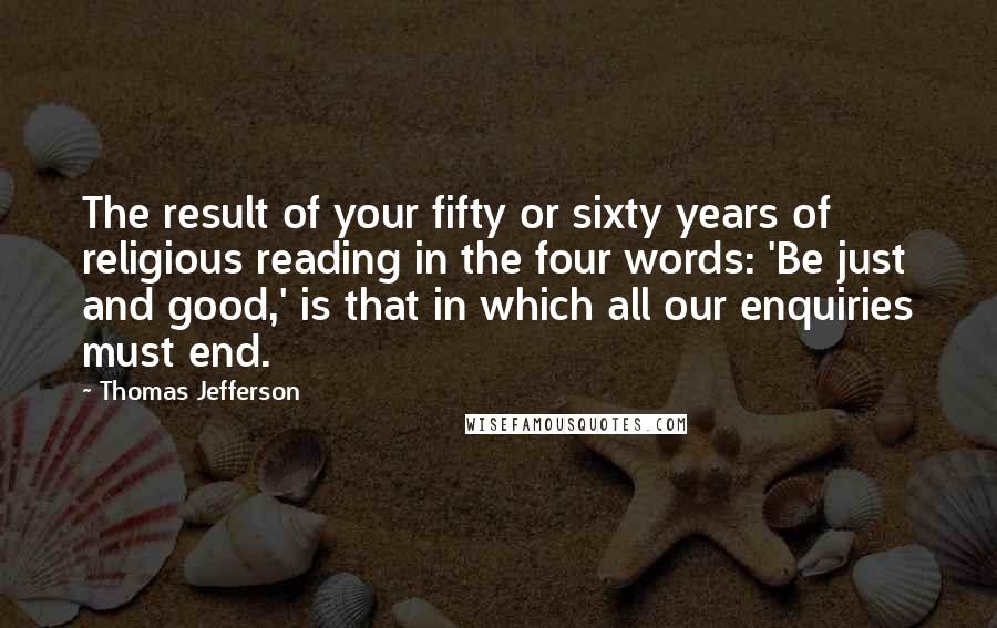 Thomas Jefferson Quotes: The result of your fifty or sixty years of religious reading in the four words: 'Be just and good,' is that in which all our enquiries must end.