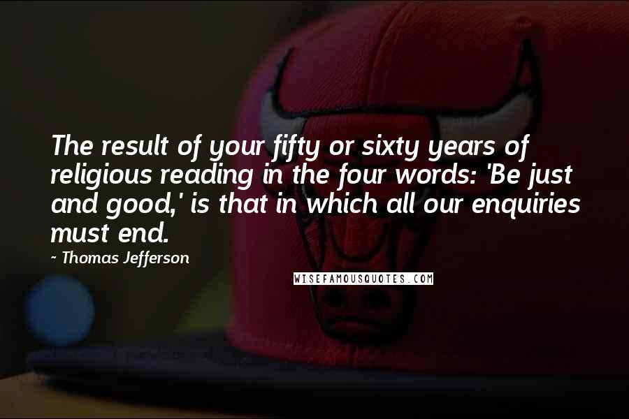 Thomas Jefferson Quotes: The result of your fifty or sixty years of religious reading in the four words: 'Be just and good,' is that in which all our enquiries must end.