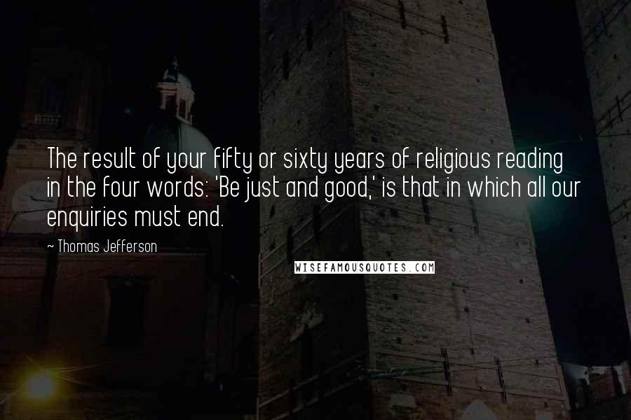 Thomas Jefferson Quotes: The result of your fifty or sixty years of religious reading in the four words: 'Be just and good,' is that in which all our enquiries must end.