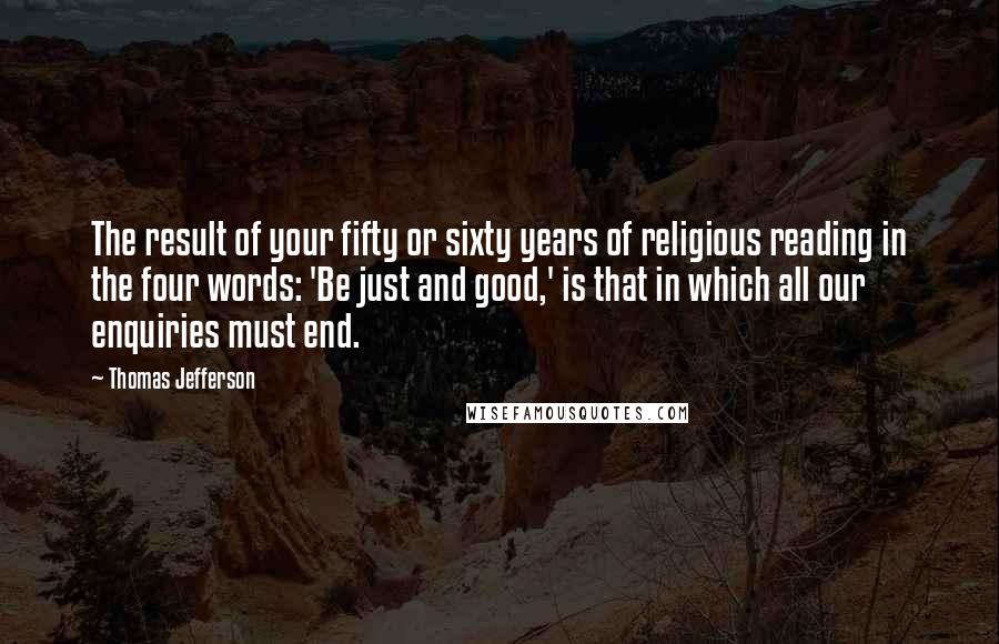 Thomas Jefferson Quotes: The result of your fifty or sixty years of religious reading in the four words: 'Be just and good,' is that in which all our enquiries must end.