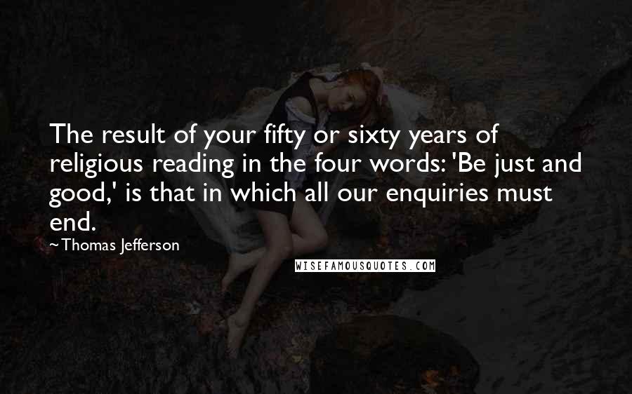 Thomas Jefferson Quotes: The result of your fifty or sixty years of religious reading in the four words: 'Be just and good,' is that in which all our enquiries must end.