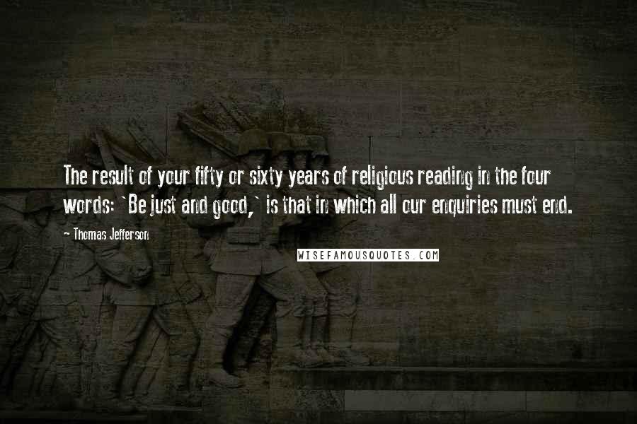 Thomas Jefferson Quotes: The result of your fifty or sixty years of religious reading in the four words: 'Be just and good,' is that in which all our enquiries must end.