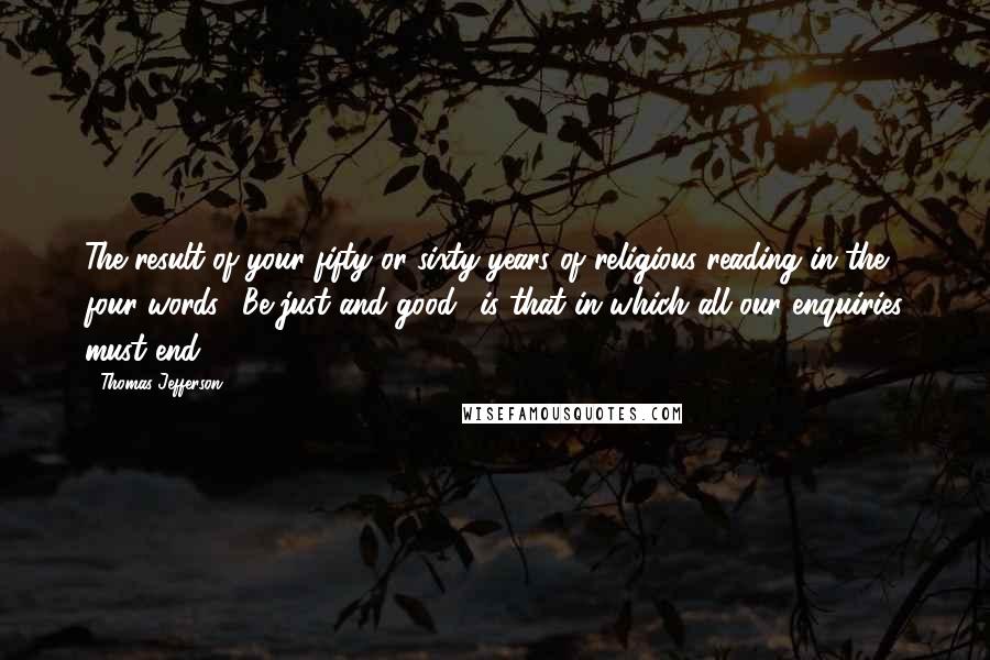 Thomas Jefferson Quotes: The result of your fifty or sixty years of religious reading in the four words: 'Be just and good,' is that in which all our enquiries must end.