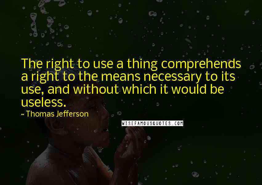 Thomas Jefferson Quotes: The right to use a thing comprehends a right to the means necessary to its use, and without which it would be useless.