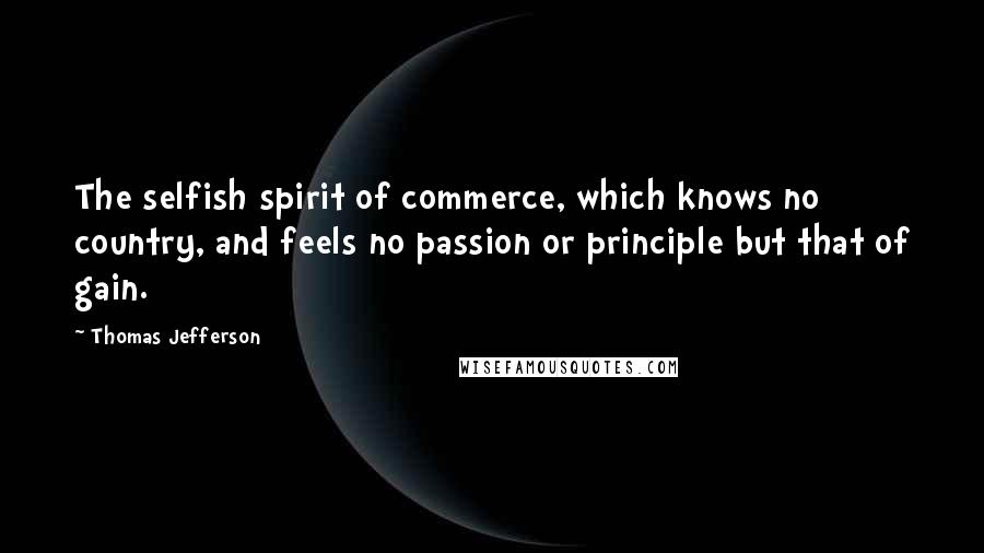 Thomas Jefferson Quotes: The selfish spirit of commerce, which knows no country, and feels no passion or principle but that of gain.