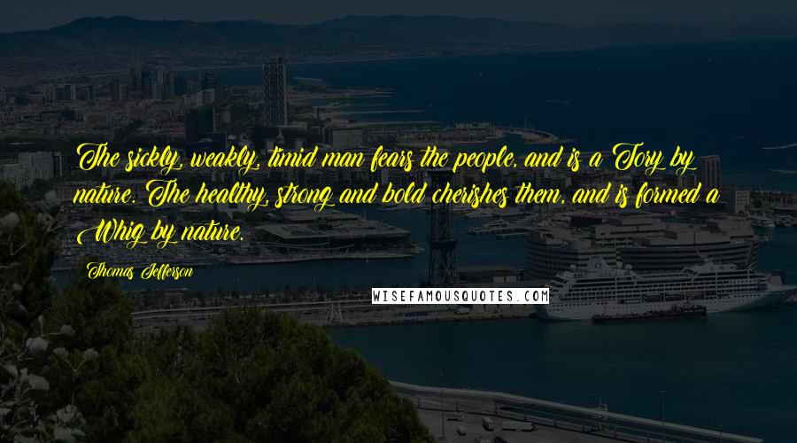 Thomas Jefferson Quotes: The sickly, weakly, timid man fears the people, and is a Tory by nature. The healthy, strong and bold cherishes them, and is formed a Whig by nature.