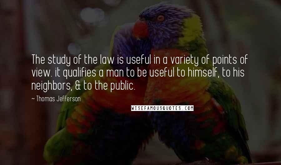 Thomas Jefferson Quotes: The study of the law is useful in a variety of points of view. it qualifies a man to be useful to himself, to his neighbors, & to the public.