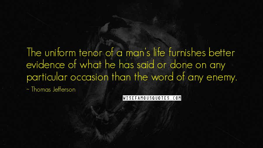Thomas Jefferson Quotes: The uniform tenor of a man's life furnishes better evidence of what he has said or done on any particular occasion than the word of any enemy.