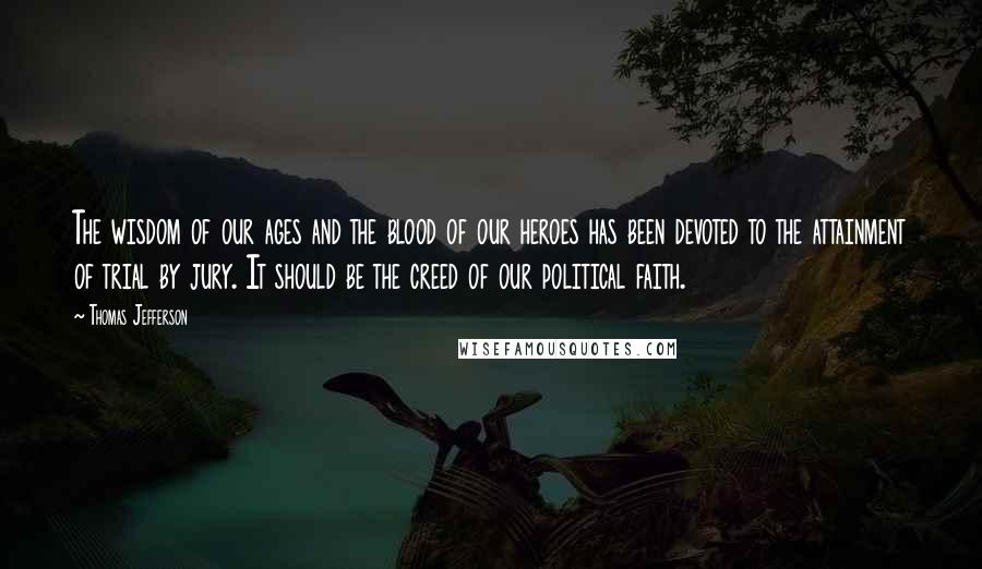 Thomas Jefferson Quotes: The wisdom of our ages and the blood of our heroes has been devoted to the attainment of trial by jury. It should be the creed of our political faith.