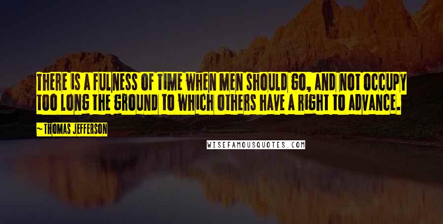 Thomas Jefferson Quotes: There is a fulness of time when men should go, and not occupy too long the ground to which others have a right to advance.
