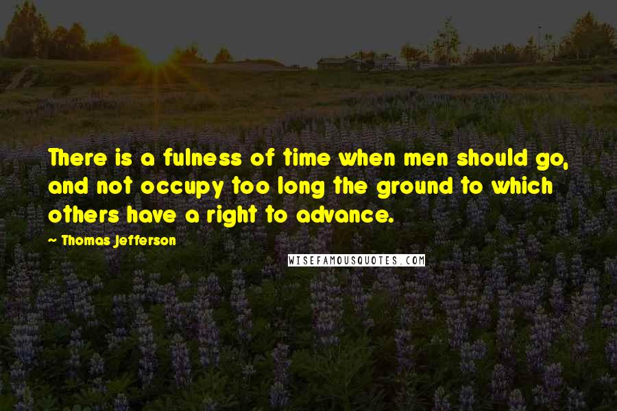 Thomas Jefferson Quotes: There is a fulness of time when men should go, and not occupy too long the ground to which others have a right to advance.