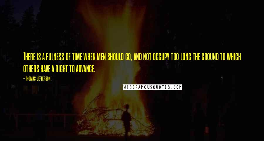 Thomas Jefferson Quotes: There is a fulness of time when men should go, and not occupy too long the ground to which others have a right to advance.