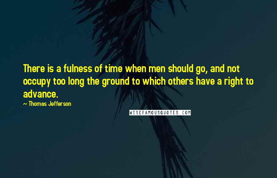 Thomas Jefferson Quotes: There is a fulness of time when men should go, and not occupy too long the ground to which others have a right to advance.