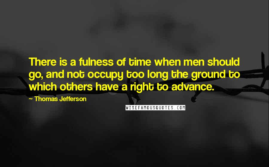 Thomas Jefferson Quotes: There is a fulness of time when men should go, and not occupy too long the ground to which others have a right to advance.