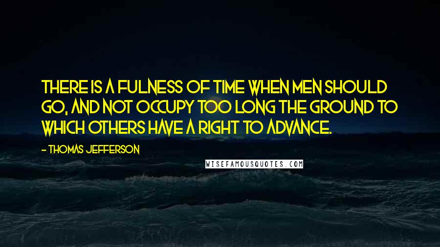 Thomas Jefferson Quotes: There is a fulness of time when men should go, and not occupy too long the ground to which others have a right to advance.