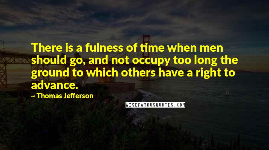 Thomas Jefferson Quotes: There is a fulness of time when men should go, and not occupy too long the ground to which others have a right to advance.