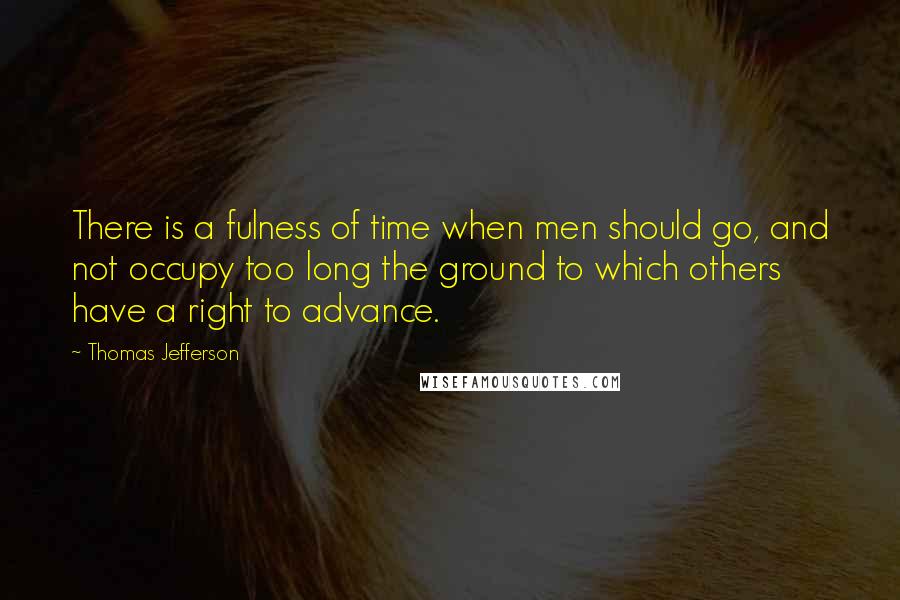 Thomas Jefferson Quotes: There is a fulness of time when men should go, and not occupy too long the ground to which others have a right to advance.