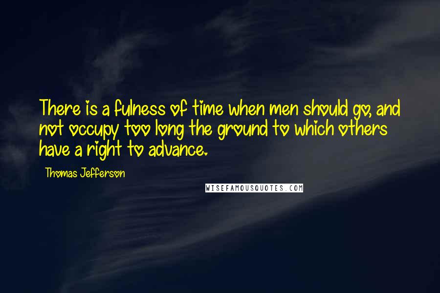 Thomas Jefferson Quotes: There is a fulness of time when men should go, and not occupy too long the ground to which others have a right to advance.