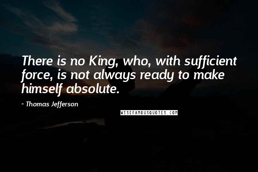 Thomas Jefferson Quotes: There is no King, who, with sufficient force, is not always ready to make himself absolute.