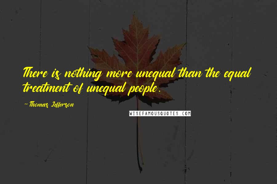 Thomas Jefferson Quotes: There is nothing more unequal than the equal treatment of unequal people.