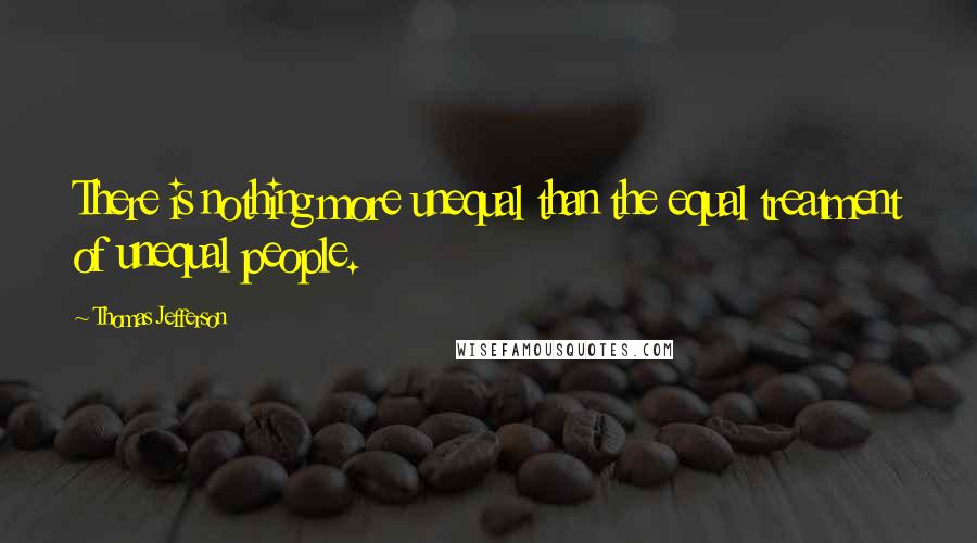 Thomas Jefferson Quotes: There is nothing more unequal than the equal treatment of unequal people.