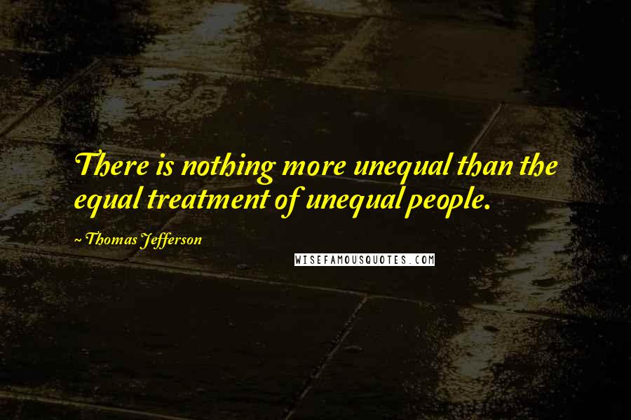 Thomas Jefferson Quotes: There is nothing more unequal than the equal treatment of unequal people.