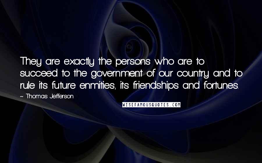 Thomas Jefferson Quotes: They are exactly the persons who are to succeed to the government of our country and to rule its future enmities, its friendships and fortunes.